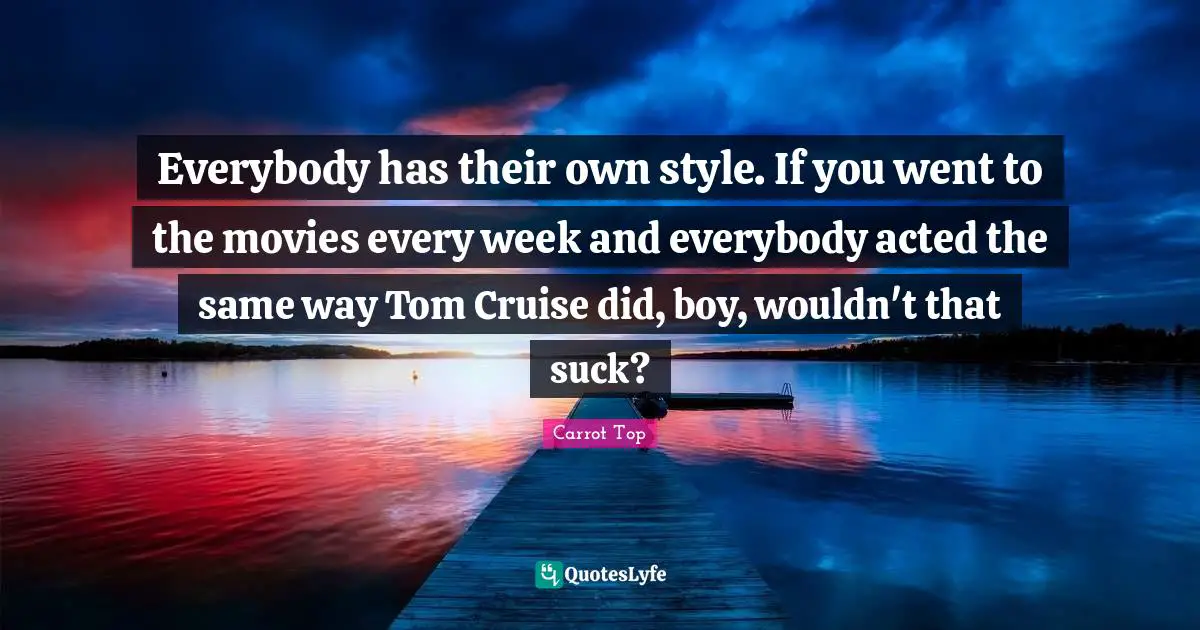Cruise Quotes: "Everybody has their own style. If you went to the movies every week and everybody acted the same way Tom Cruise did, boy, wouldn't that suck?"