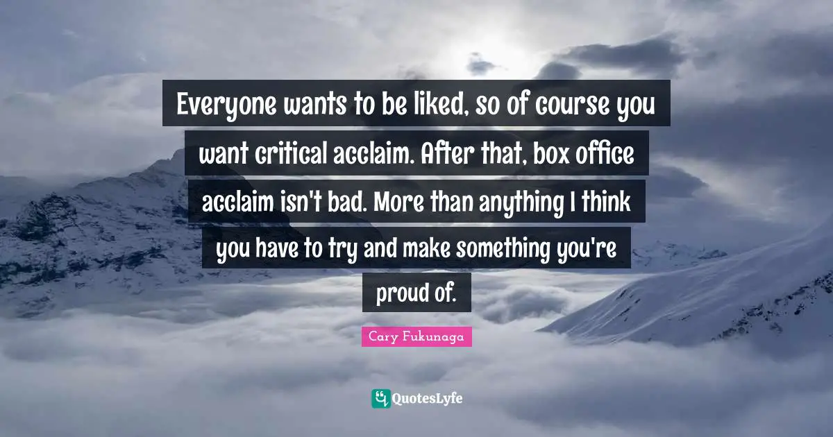 Everyone wants to be liked, so of course you want critical acclaim. After that, box office acclaim isn't bad. More than anything I think you have to try and make something you're proud of.