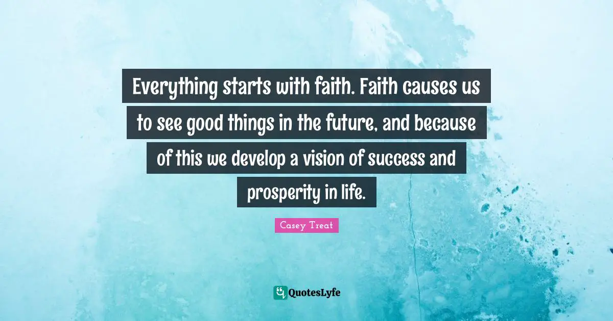 Casey Treat Quotes: Everything starts with faith. Faith causes us to see good things in the future, and because of this we develop a vision of success and prosperity in life.