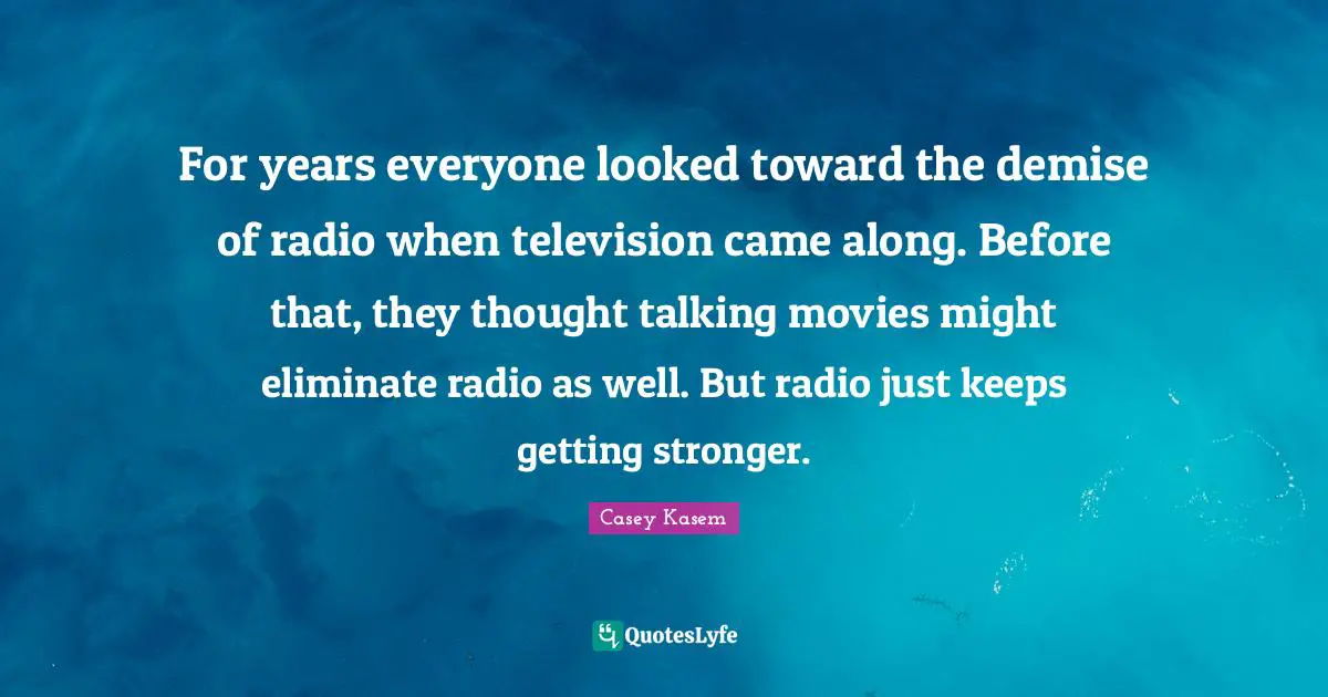 Casey Kasem Quotes: For years everyone looked toward the demise of radio when television came along. Before that, they thought talking movies might eliminate radio as well. But radio just keeps getting stronger.