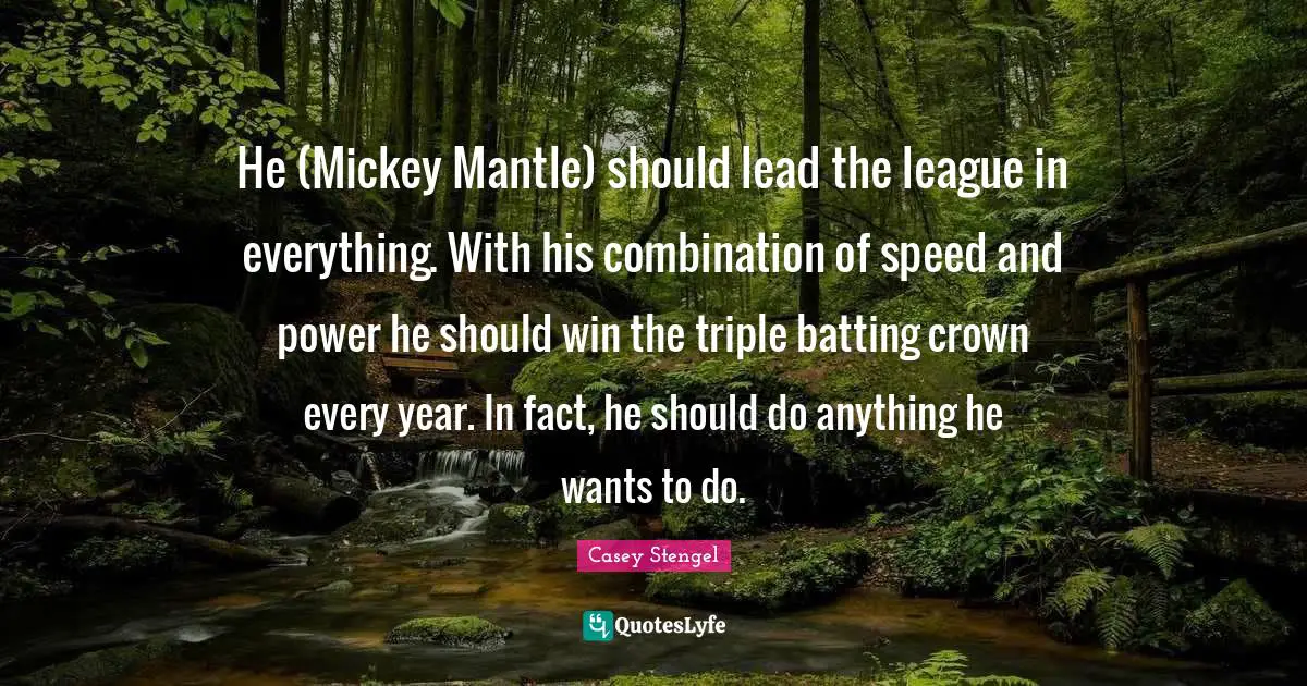 He (Mickey Mantle) should lead the league in everything. With his combination of speed and power he should win the triple batting crown every year. In fact, he should do anything he wants to do.