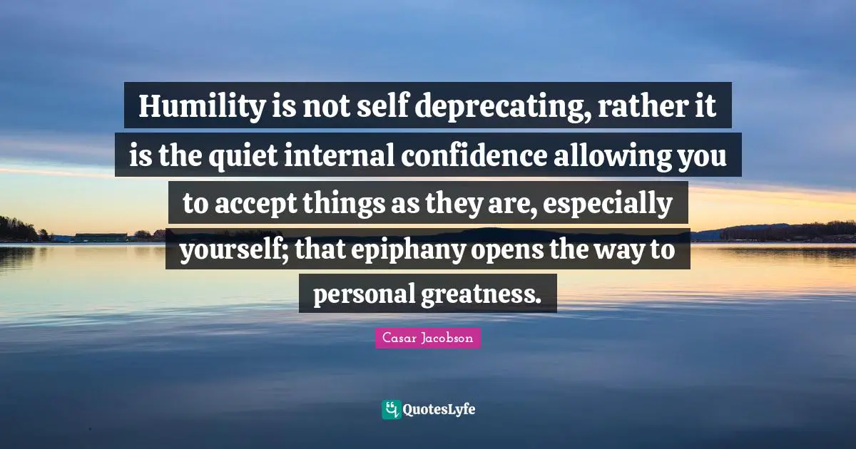 Self Deprecating Quotes: "Humility is not self deprecating, rather it is the quiet internal confidence allowing you to accept things as they are, especially yourself; that epiphany opens the way to personal greatness."
