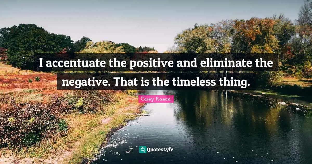 I accentuate the positive and eliminate the negative. That is the timeless thing.