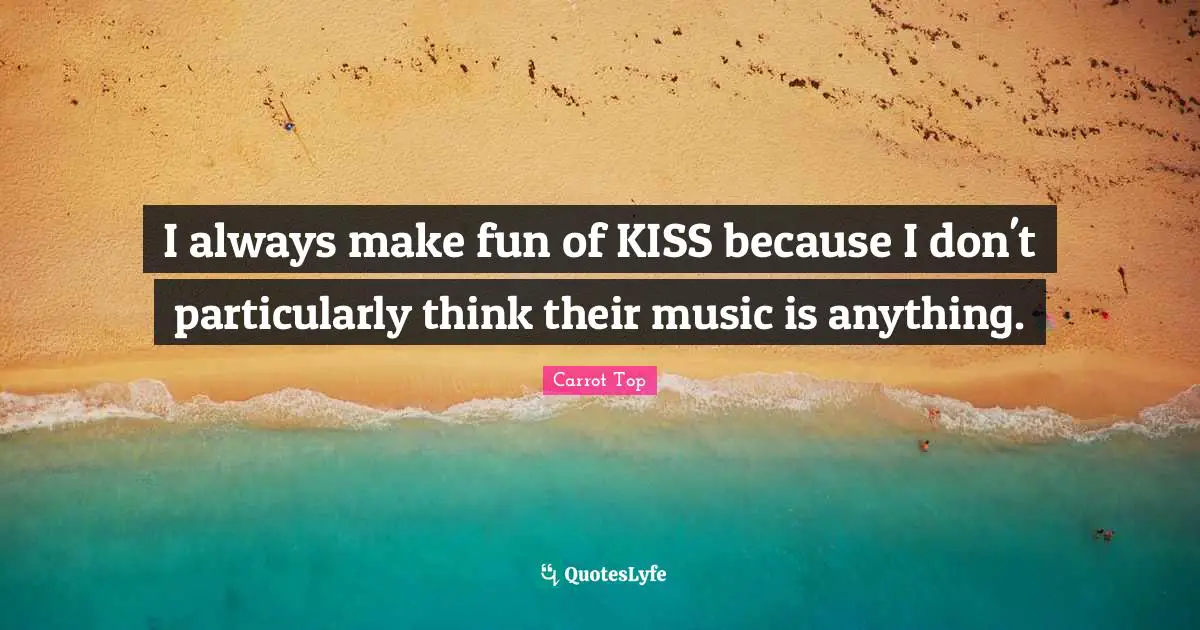 I always make fun of KISS because I don't particularly think their music is anything.