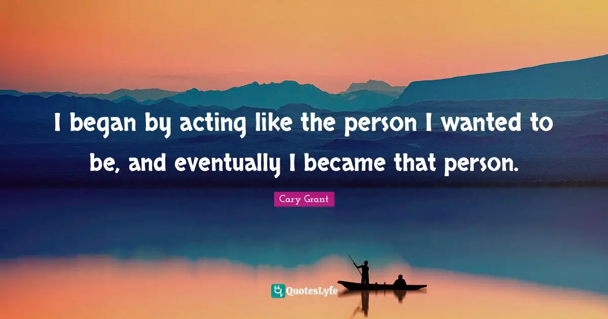 I began by acting like the person I wanted to be, and eventually I became that person.