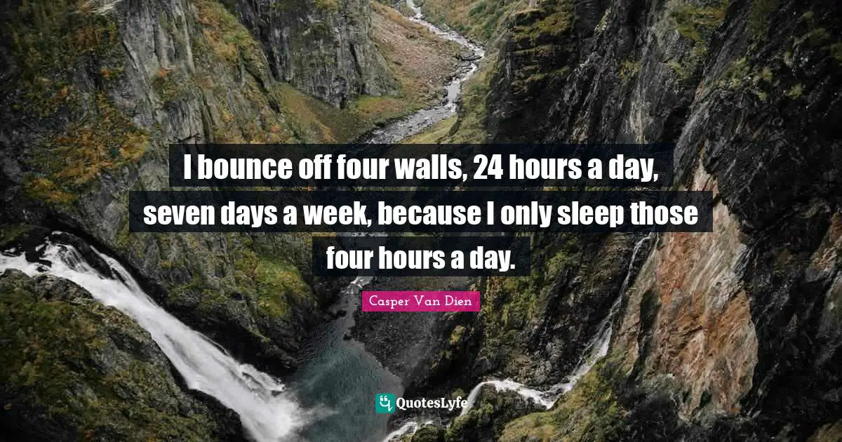 I bounce off four walls, 24 hours a day, seven days a week, because I only sleep those four hours a day.