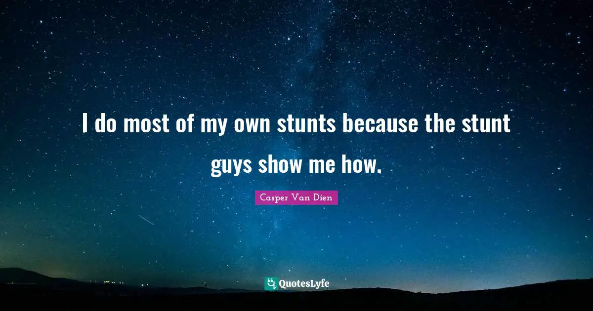 I do most of my own stunts because the stunt guys show me how.