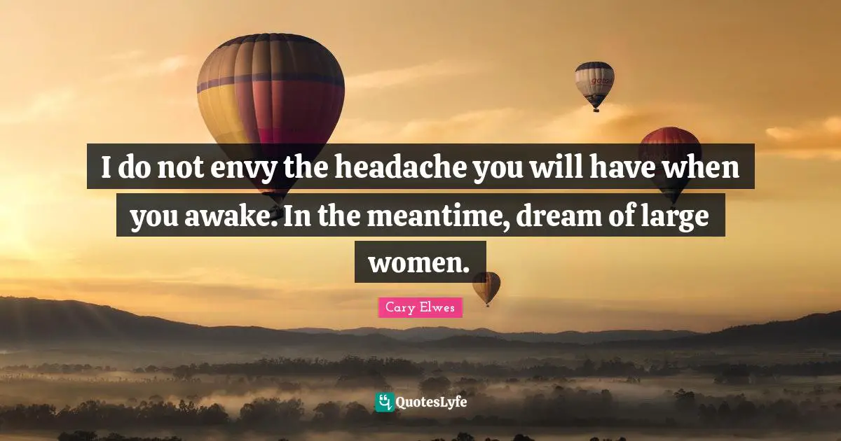 I do not envy the headache you will have when you awake. In the meantime, dream of large women.