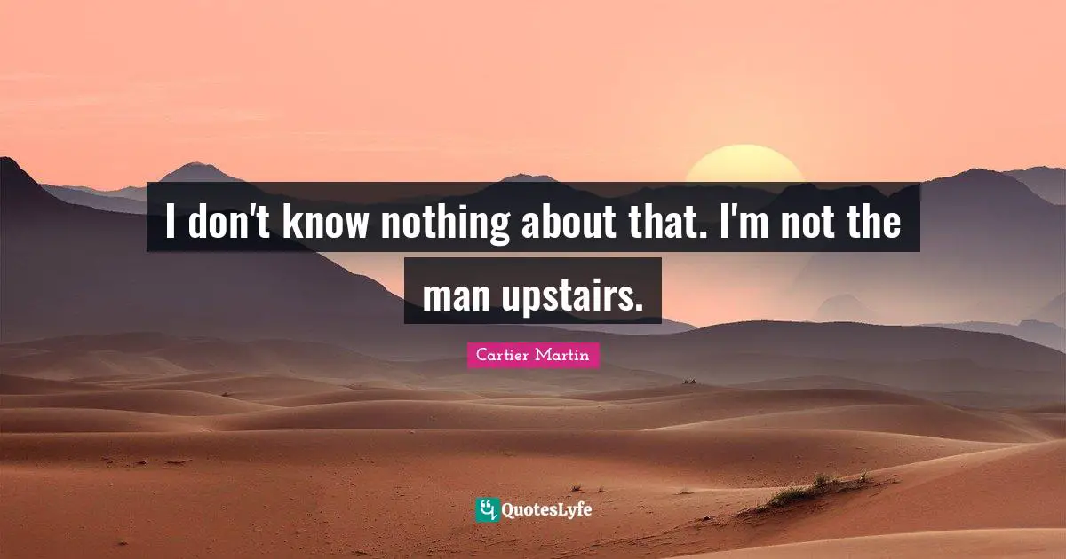 I don't know nothing about that. I'm not the man upstairs.