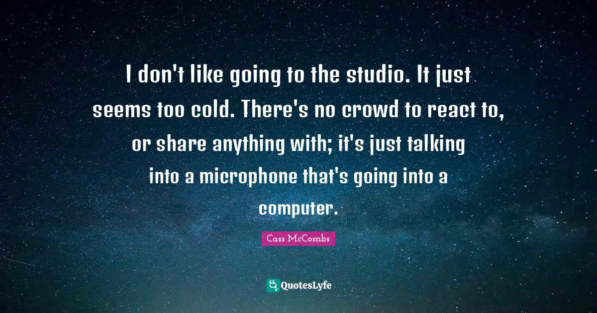 I don't like going to the studio. It just seems too cold. There's no crowd to react to, or share anything with; it's just talking into a microphone that's going into a computer.