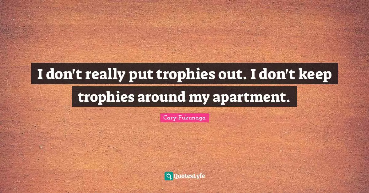 I don't really put trophies out. I don't keep trophies around my apartment.