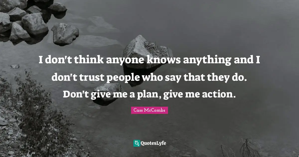 I don't think anyone knows anything and I don't trust people who say that they do. Don't give me a plan, give me action.
