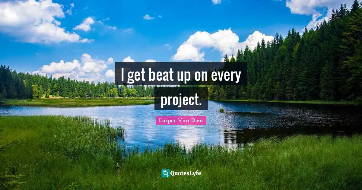 I get beat up on every project.