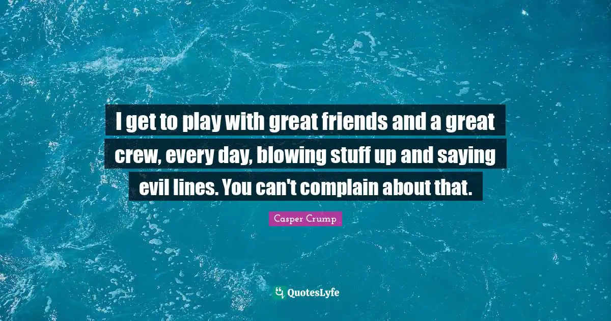 I get to play with great friends and a great crew, every day, blowing stuff up and saying evil lines. You can't complain about that.