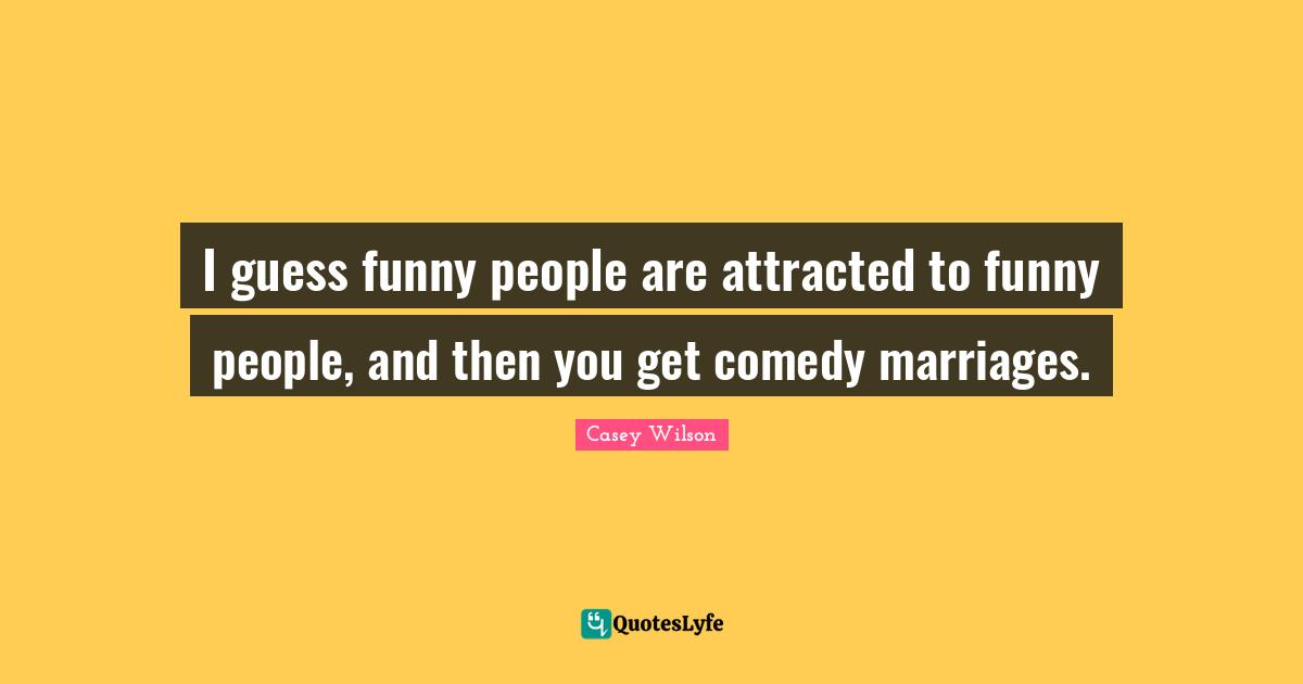 I guess funny people are attracted to funny people, and then you get comedy marriages.