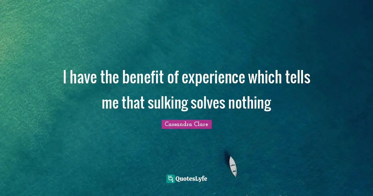 I have the benefit of experience which tells me that sulking solves nothing