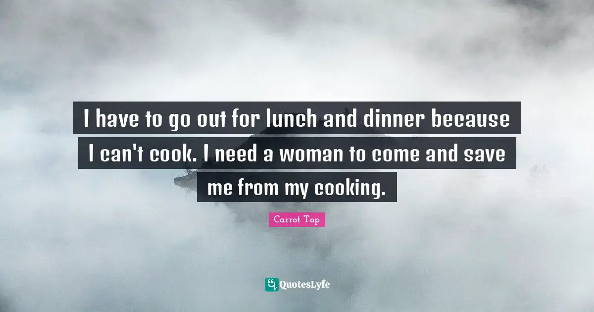 I have to go out for lunch and dinner because I can't cook. I need a woman to come and save me from my cooking.