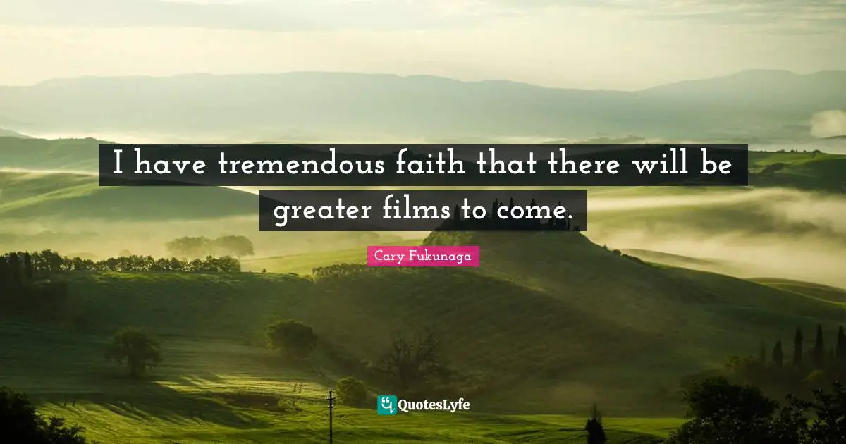 I have tremendous faith that there will be greater films to come.