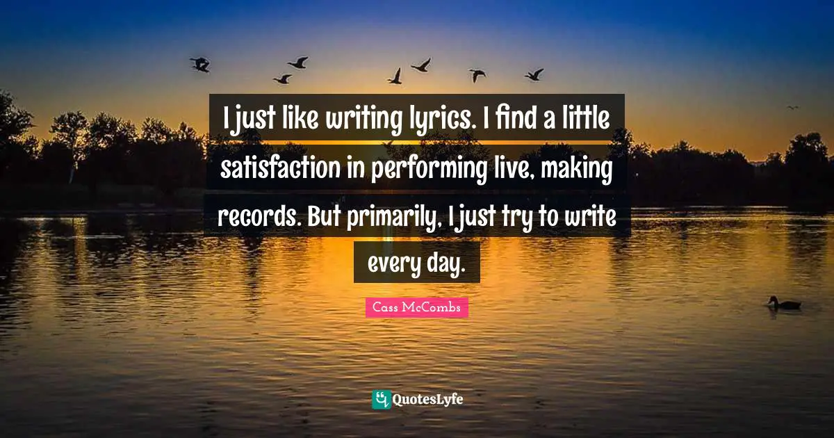 I just like writing lyrics. I find a little satisfaction in performing live, making records. But primarily, I just try to write every day.