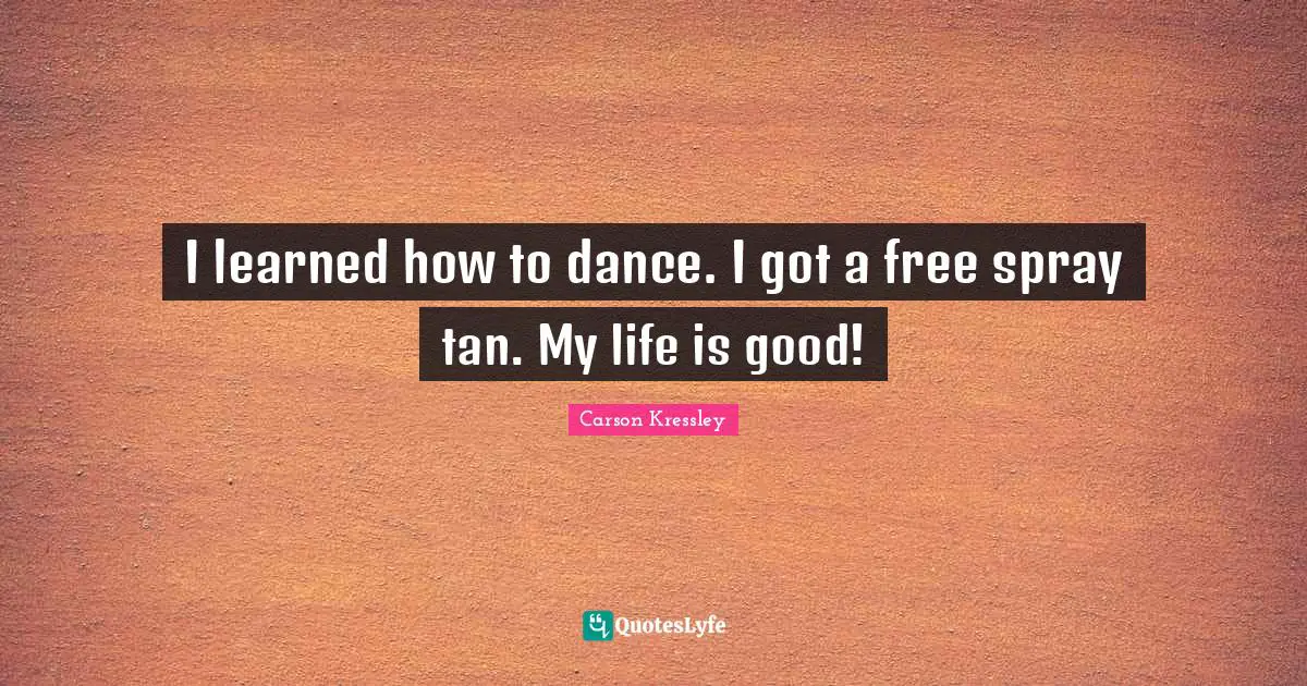 I learned how to dance. I got a free spray tan. My life is good!
