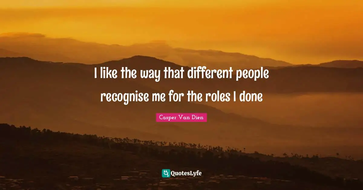 I like the way that different people recognise me for the roles I done