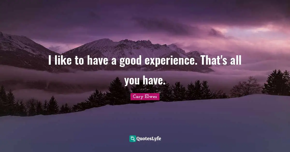 I like to have a good experience. That's all you have.
