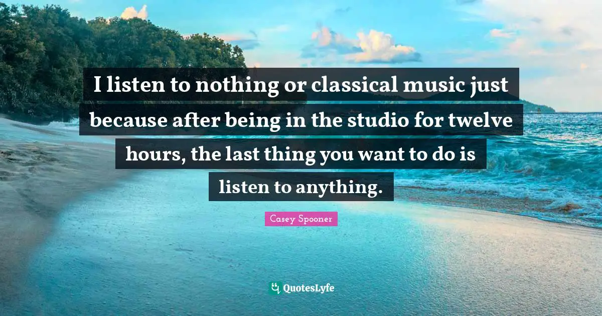 I listen to nothing or classical music just because after being in the studio for twelve hours, the last thing you want to do is listen to anything.