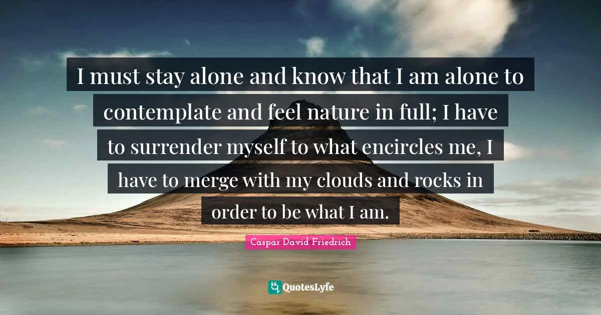 Caspar David Friedrich Quotes: "I must stay alone and know that I am alone to contemplate and feel nature in full; I have to surrender myself to what encircles me, I have to merge with my clouds and rocks in order to be what I am."