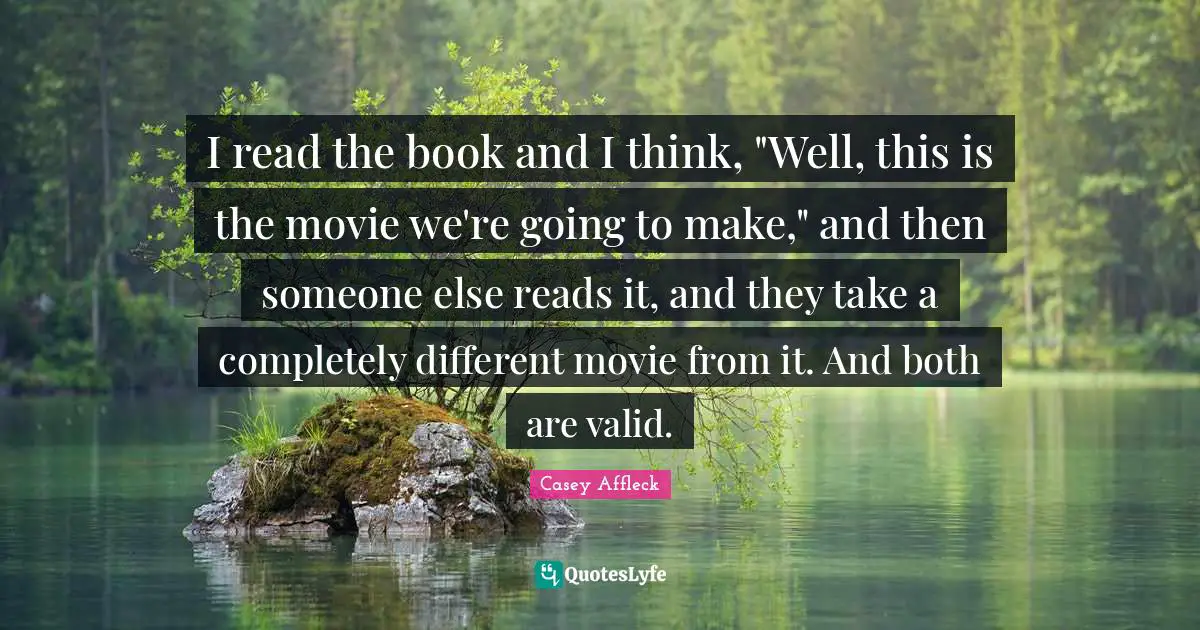 I read the book and I think, "Well, this is the movie we're going to make," and then someone else reads it, and they take a completely different movie from it. And both are valid.