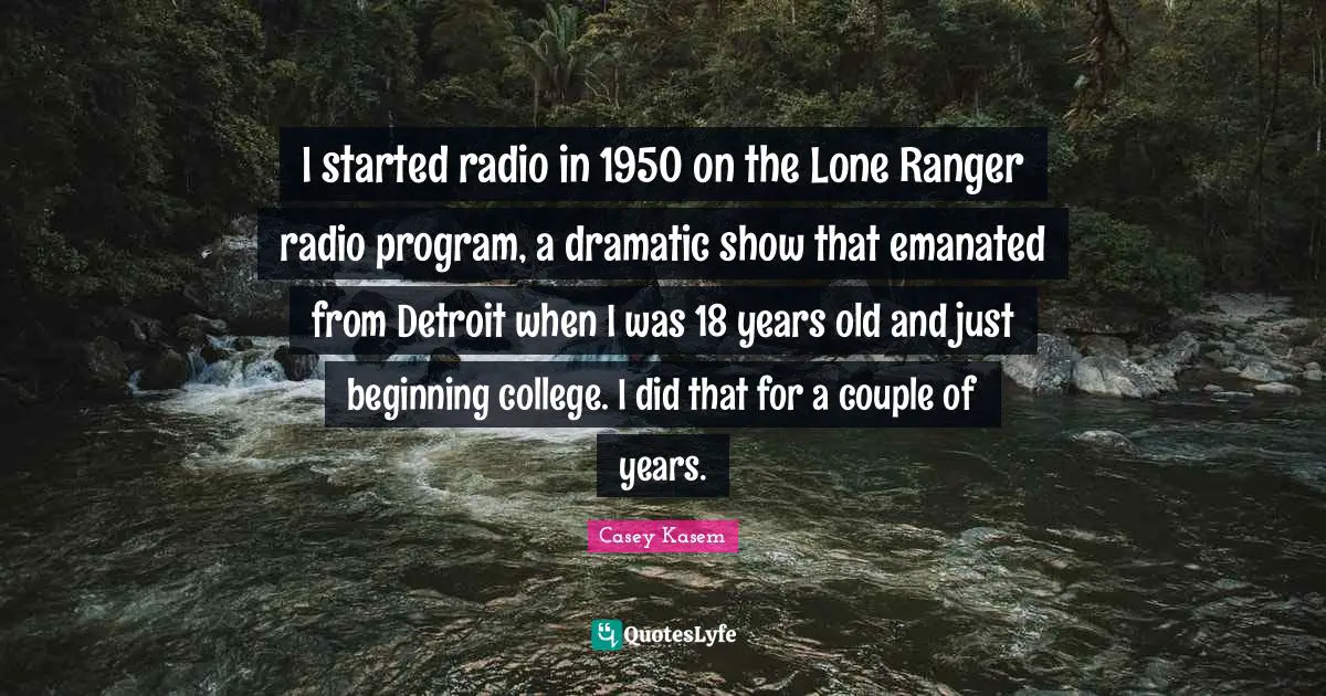 Casey Kasem Quotes: I started radio in 1950 on the Lone Ranger radio program, a dramatic show that emanated from Detroit when I was 18 years old and just beginning college. I did that for a couple of years.