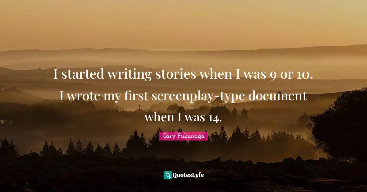 I started writing stories when I was 9 or 10. I wrote my first screenplay-type document when I was 14.