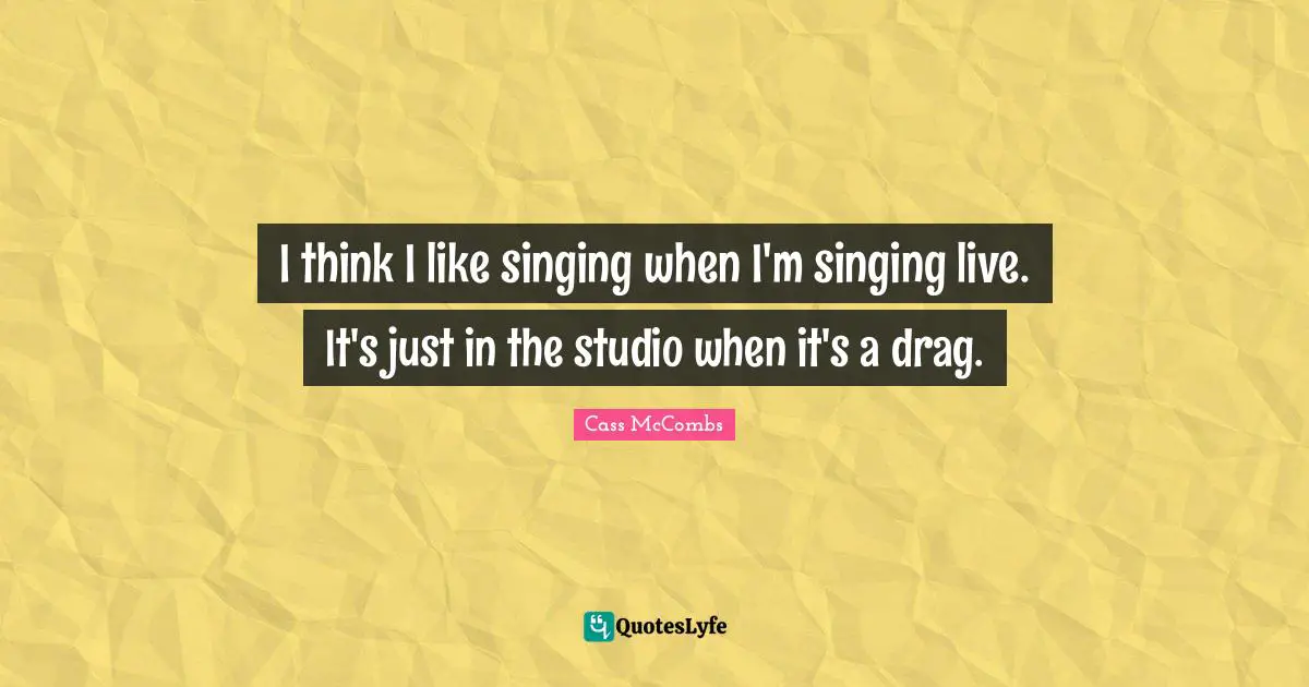 I think I like singing when I'm singing live. It's just in the studio when it's a drag.