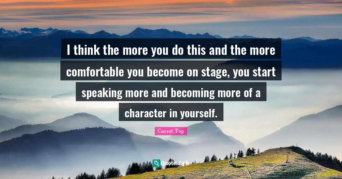 I think the more you do this and the more comfortable you become on stage, you start speaking more and becoming more of a character in yourself.