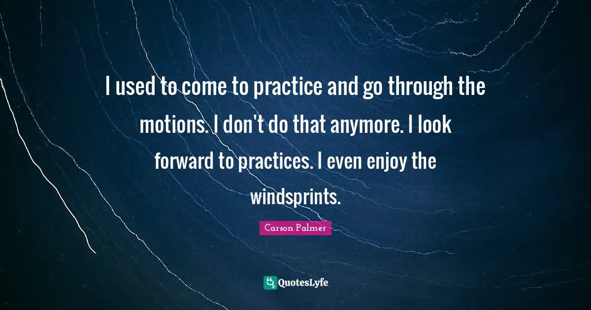 I used to come to practice and go through the motions. I don't do that anymore. I look forward to practices. I even enjoy the windsprints.