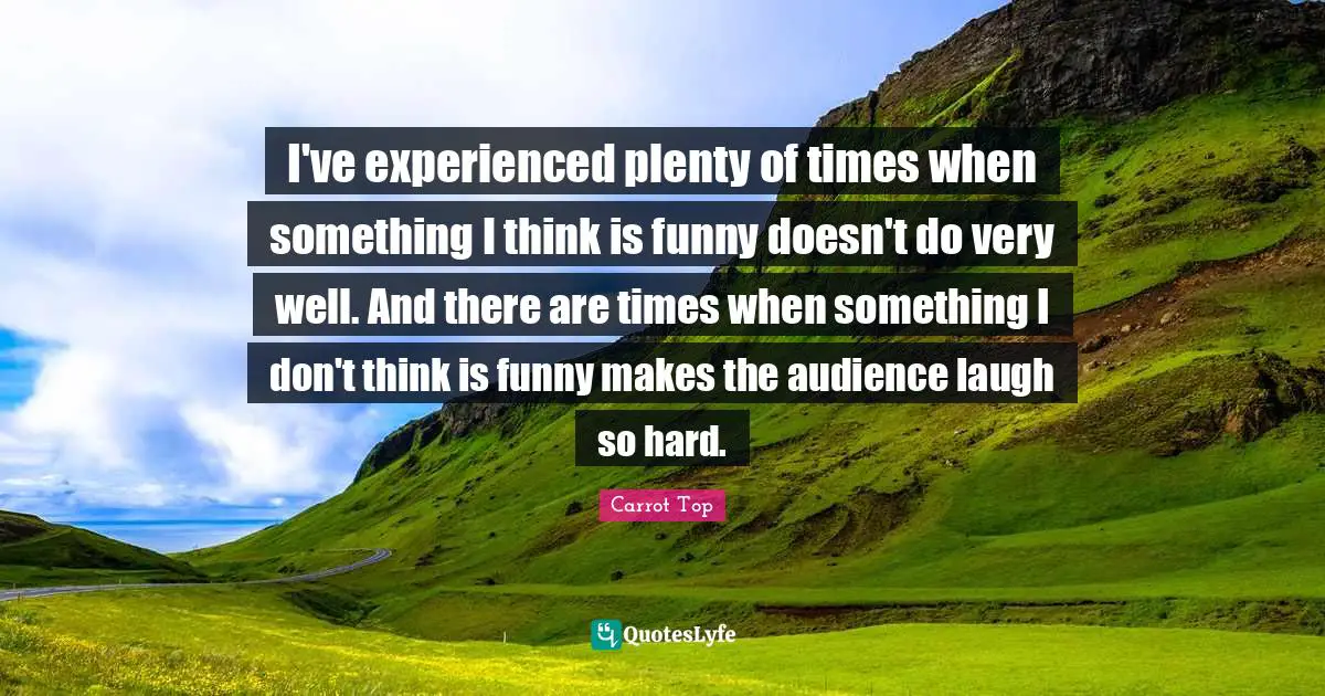I've experienced plenty of times when something I think is funny doesn't do very well. And there are times when something I don't think is funny makes the audience laugh so hard.