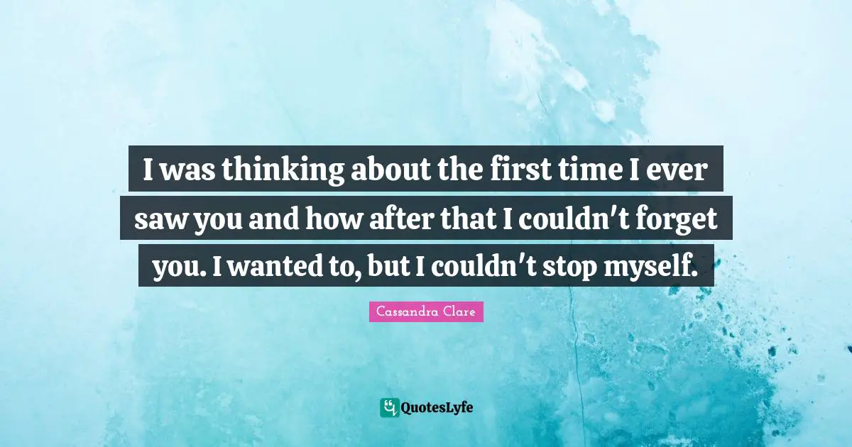 I was thinking about the first time I ever saw you and how after that I couldn't forget you. I wanted to, but I couldn't stop myself.