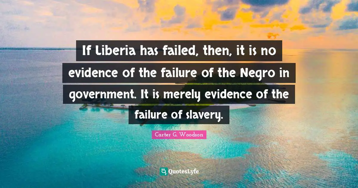 If Liberia has failed, then, it is no evidence of the failure of the Negro in government. It is merely evidence of the failure of slavery.