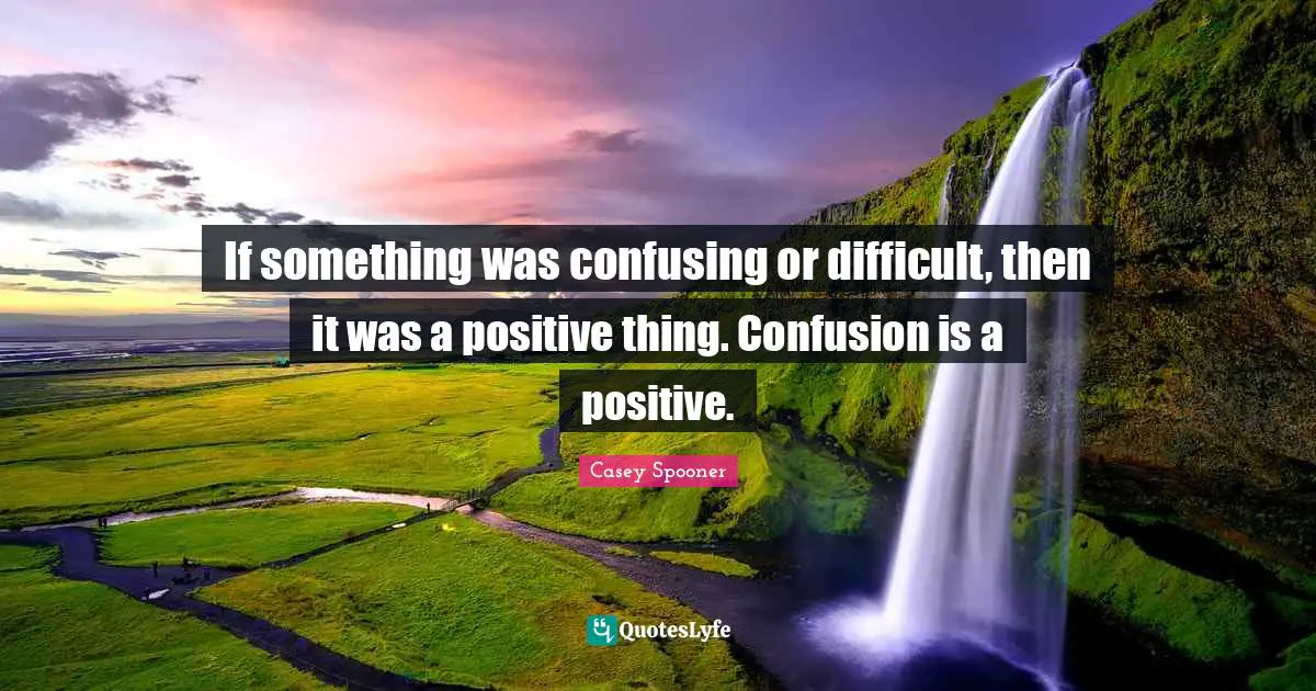 If something was confusing or difficult, then it was a positive thing. Confusion is a positive.