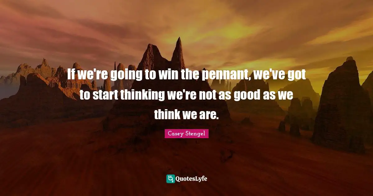 If we're going to win the pennant, we've got to start thinking we're not as good as we think we are.