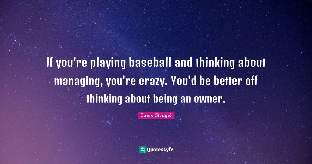 If you're playing baseball and thinking about managing, you're crazy. You'd be better off thinking about being an owner.