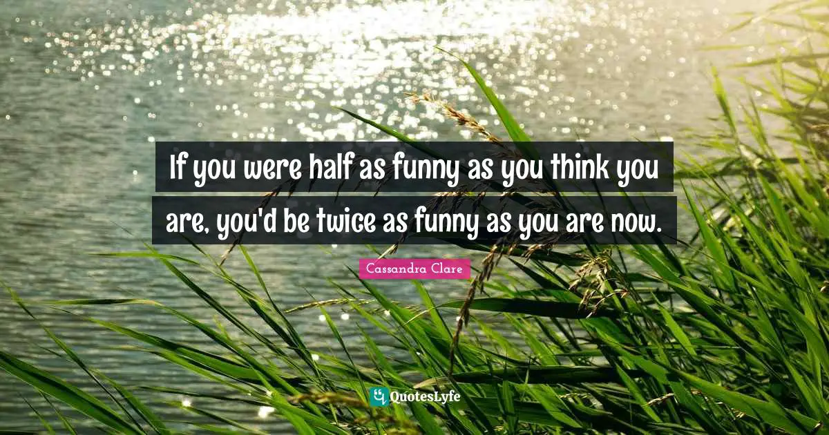If you were half as funny as you think you are, you'd be twice as funny as you are now.