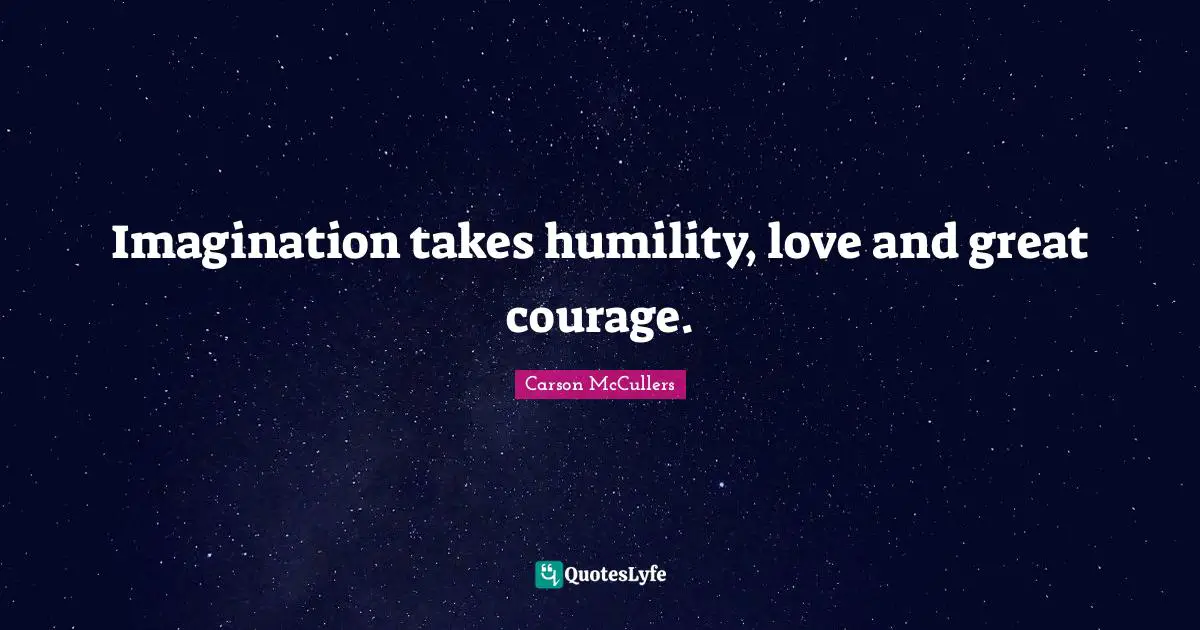 Imagination takes humility, love and great courage.