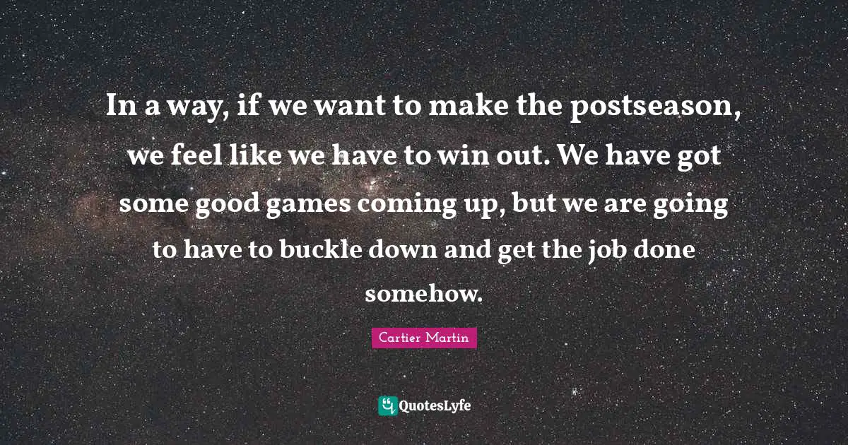 In a way, if we want to make the postseason, we feel like we have to win out. We have got some good games coming up, but we are going to have to buckle down and get the job done somehow.