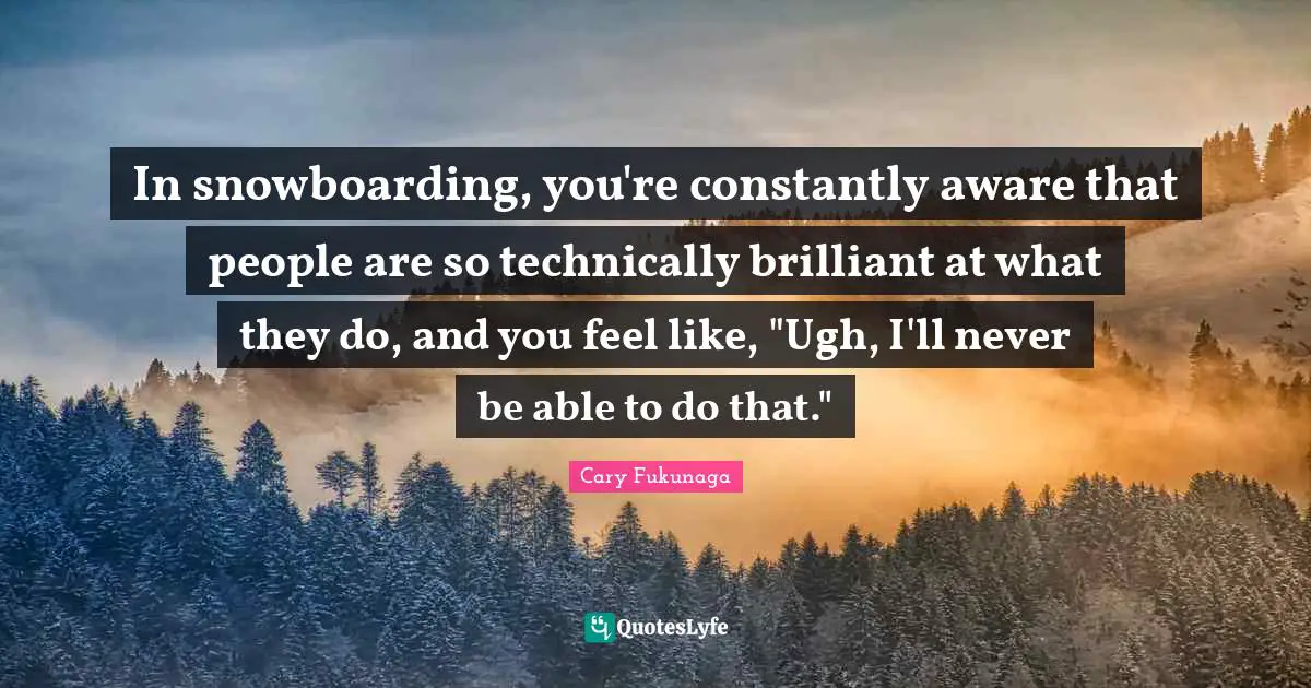 In snowboarding, you're constantly aware that people are so technically brilliant at what they do, and you feel like, "Ugh, I'll never be able to do that."