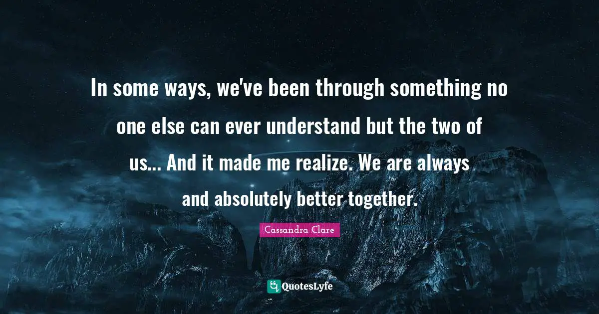 In some ways, we've been through something no one else can ever understand but the two of us... And it made me realize. We are always and absolutely better together.