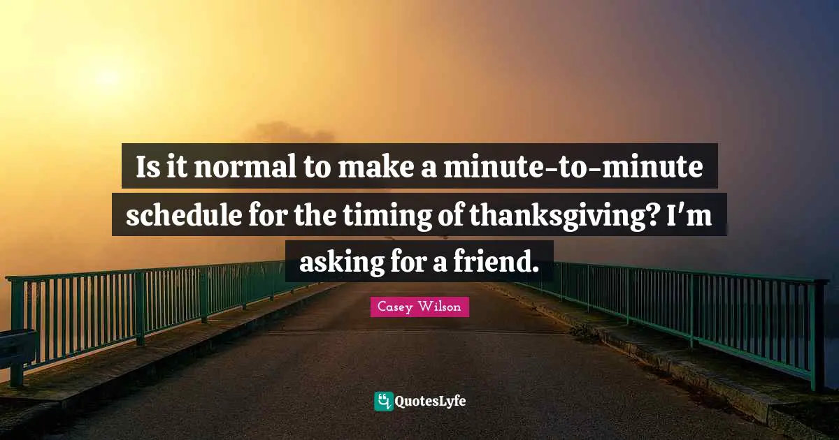 Is it normal to make a minute-to-minute schedule for the timing of thanksgiving? I'm asking for a friend.
