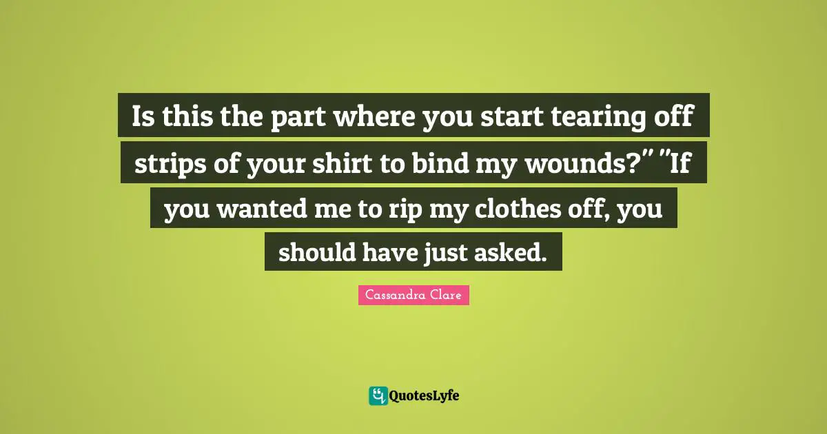 Is this the part where you start tearing off strips of your shirt to bind my wounds?" "If you wanted me to rip my clothes off, you should have just asked.