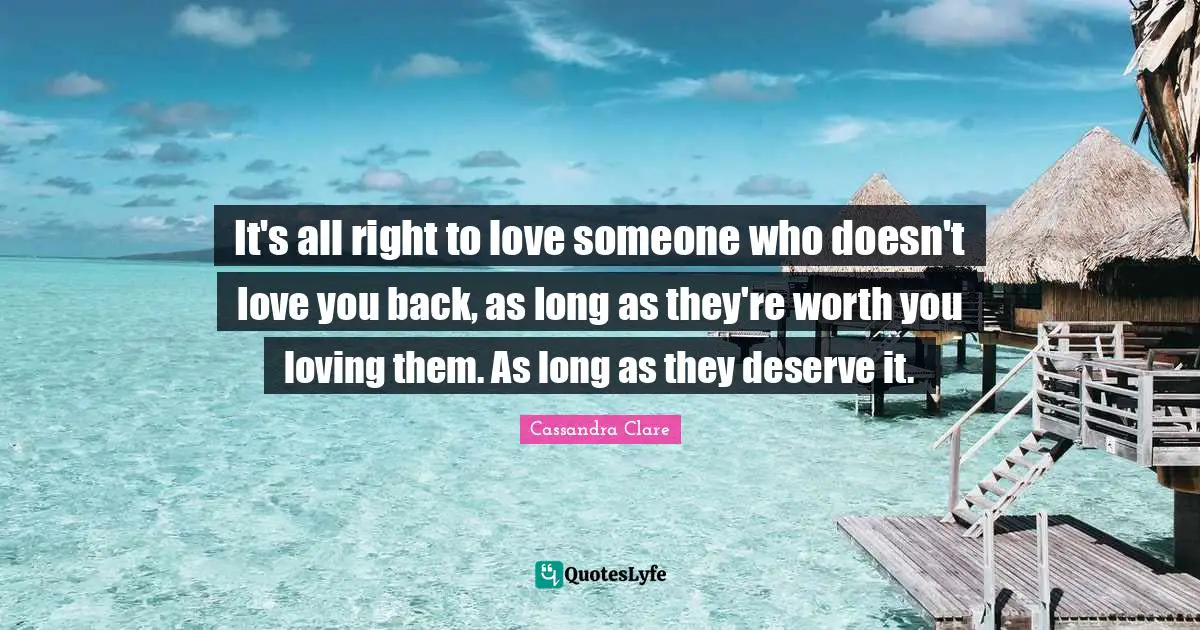 Clockwork Quotes: "It's all right to love someone who doesn't love you back, as long as they're worth you loving them. As long as they deserve it."