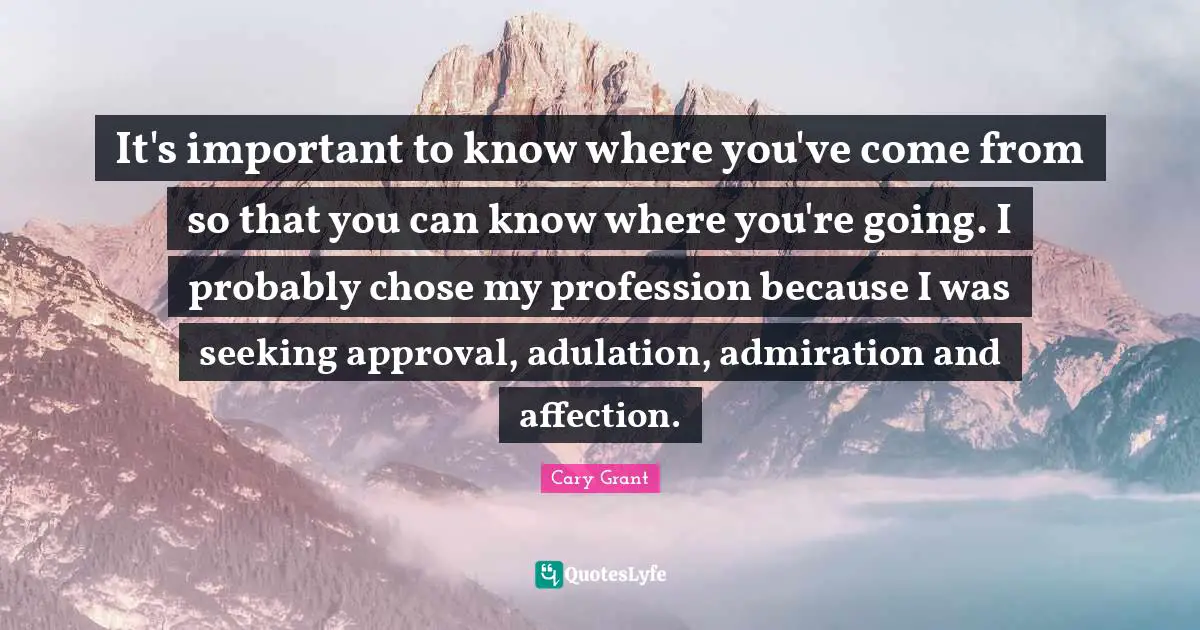 Profession Quotes: "It's important to know where you've come from so that you can know where you're going. I probably chose my profession because I was seeking approval, adulation, admiration and affection."