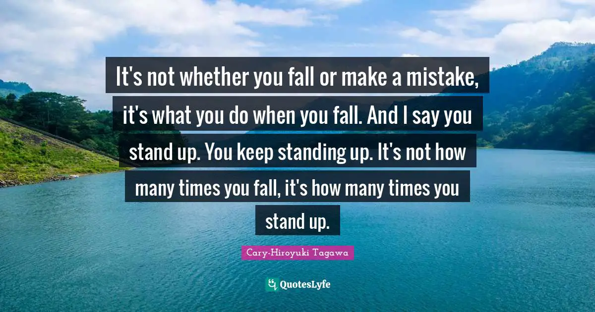 It's not whether you fall or make a mistake, it's what you do when you fall. And I say you stand up. You keep standing up. It's not how many times you fall, it's how many times you stand up.